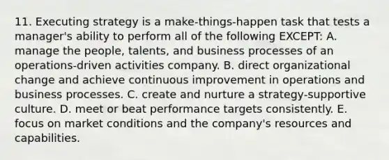 11. Executing strategy is a make-things-happen task that tests a manager's ability to perform all of the following EXCEPT: A. manage the people, talents, and business processes of an operations-driven activities company. B. direct organizational change and achieve continuous improvement in operations and business processes. C. create and nurture a strategy-supportive culture. D. meet or beat performance targets consistently. E. focus on market conditions and the company's resources and capabilities.