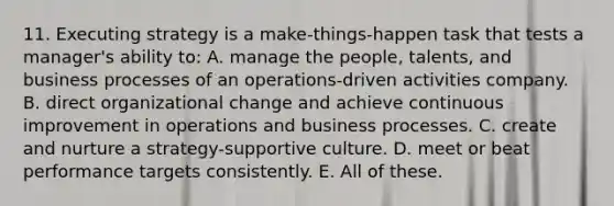 11. Executing strategy is a make-things-happen task that tests a manager's ability to: A. manage the people, talents, and business processes of an operations-driven activities company. B. direct organizational change and achieve continuous improvement in operations and business processes. C. create and nurture a strategy-supportive culture. D. meet or beat performance targets consistently. E. All of these.