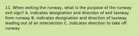 11. When exiting the runway, what is the purpose of the runway exit sign? A. indicates designation and direction of exit taxiway from runway B. indicates designation and direction of taxiway leading out of an intersection C. indicates direction to take off runway