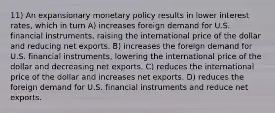 11) An expansionary monetary policy results in lower interest rates, which in turn A) increases foreign demand for U.S. financial instruments, raising the international price of the dollar and reducing net exports. B) increases the foreign demand for U.S. financial instruments, lowering the international price of the dollar and decreasing net exports. C) reduces the international price of the dollar and increases net exports. D) reduces the foreign demand for U.S. financial instruments and reduce net exports.