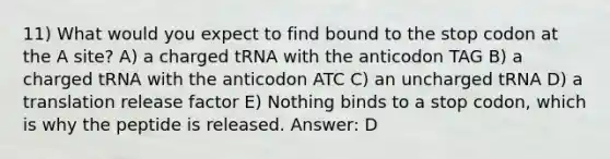 11) What would you expect to find bound to the stop codon at the A site? A) a charged tRNA with the anticodon TAG B) a charged tRNA with the anticodon ATC C) an uncharged tRNA D) a translation release factor E) Nothing binds to a stop codon, which is why the peptide is released. Answer: D