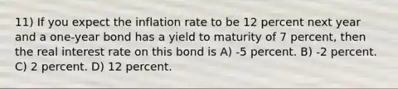 11) If you expect the inflation rate to be 12 percent next year and a one-year bond has a yield to maturity of 7 percent, then the real interest rate on this bond is A) -5 percent. B) -2 percent. C) 2 percent. D) 12 percent.