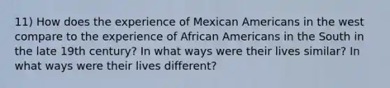 11) How does the experience of Mexican Americans in the west compare to the experience of African Americans in the South in the late 19th century? In what ways were their lives similar? In what ways were their lives different?