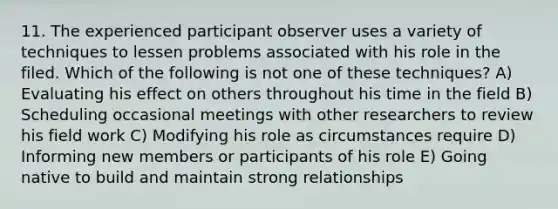 11. The experienced participant observer uses a variety of techniques to lessen problems associated with his role in the filed. Which of the following is not one of these techniques? A) Evaluating his effect on others throughout his time in the field B) Scheduling occasional meetings with other researchers to review his field work C) Modifying his role as circumstances require D) Informing new members or participants of his role E) Going native to build and maintain strong relationships