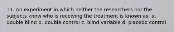 11. An experiment in which neither the researchers nor the subjects know who is receiving the treatment is known as: a. double blind b. double control c. blind variable d. placebo control