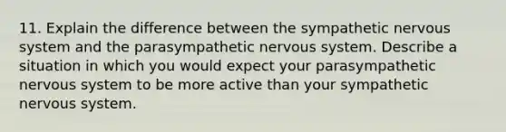 11. Explain the difference between the sympathetic nervous system and the parasympathetic nervous system. Describe a situation in which you would expect your parasympathetic nervous system to be more active than your sympathetic nervous system.