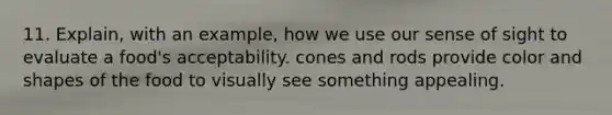 11. Explain, with an example, how we use our sense of sight to evaluate a food's acceptability. cones and rods provide color and shapes of the food to visually see something appealing.