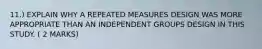 11.) EXPLAIN WHY A REPEATED MEASURES DESIGN WAS MORE APPROPRIATE THAN AN INDEPENDENT GROUPS DESIGN IN THIS STUDY. ( 2 MARKS)