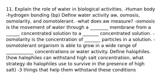 11. Explain the role of water in biological activities. -Human body -hydrogen bonding (bp) Define water activity aw, osmosis, osmolarity, and osmotolerant. -what does aw measure? -osmosis is the movement of water through a ________ membrane from a ______ concentrated solution to a _______ concentrated solution. -osmolarity is the concentration of _______ particles in a solution. -osmotolerant organism is able to grow in a wide range of ____________ concentrations or water activity. Define halophiles. (how halophiles can withstand high salt concentration, what strategy do halophiles use to survive in the presence of high salt) -3 things that help them withstand these conditions