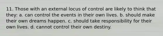 11. Those with an external locus of control are likely to think that they: a. can control the events in their own lives. b. should make their own dreams happen. c. should take responsibility for their own lives. d. cannot control their own destiny.