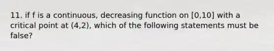 11. if f is a continuous, decreasing function on [0,10] with a critical point at (4,2), which of the following statements must be false?