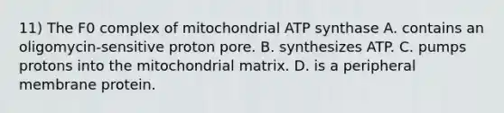 11) The F0 complex of mitochondrial ATP synthase A. contains an oligomycin-sensitive proton pore. B. synthesizes ATP. C. pumps protons into the mitochondrial matrix. D. is a peripheral membrane protein.