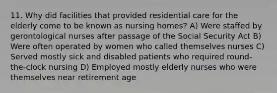 11. Why did facilities that provided residential care for the elderly come to be known as nursing homes? A) Were staffed by gerontological nurses after passage of the Social Security Act B) Were often operated by women who called themselves nurses C) Served mostly sick and disabled patients who required round-the-clock nursing D) Employed mostly elderly nurses who were themselves near retirement age