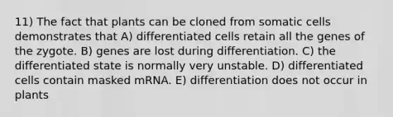 11) The fact that plants can be cloned from somatic cells demonstrates that A) differentiated cells retain all the genes of the zygote. B) genes are lost during differentiation. C) the differentiated state is normally very unstable. D) differentiated cells contain masked mRNA. E) differentiation does not occur in plants