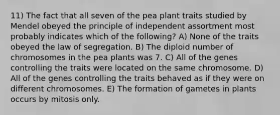 11) The fact that all seven of the pea plant traits studied by Mendel obeyed the principle of independent assortment most probably indicates which of the following? A) None of the traits obeyed the law of segregation. B) The diploid number of chromosomes in the pea plants was 7. C) All of the genes controlling the traits were located on the same chromosome. D) All of the genes controlling the traits behaved as if they were on different chromosomes. E) The formation of gametes in plants occurs by mitosis only.