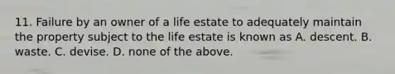 11. Failure by an owner of a life estate to adequately maintain the property subject to the life estate is known as A. descent. B. waste. C. devise. D. none of the above.