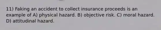 11) Faking an accident to collect insurance proceeds is an example of A) physical hazard. B) objective risk. C) moral hazard. D) attitudinal hazard.