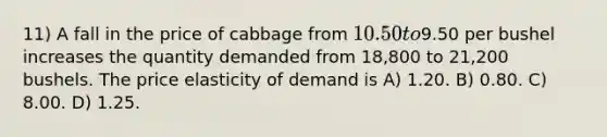 11) A fall in the price of cabbage from 10.50 to9.50 per bushel increases the quantity demanded from 18,800 to 21,200 bushels. The price elasticity of demand is A) 1.20. B) 0.80. C) 8.00. D) 1.25.