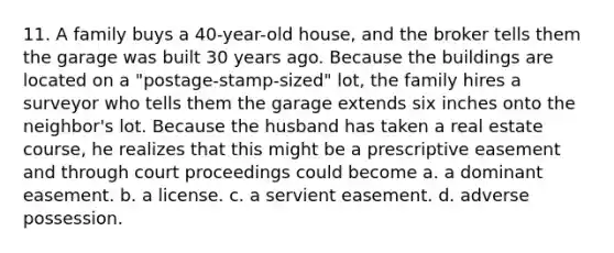 11. A family buys a 40-year-old house, and the broker tells them the garage was built 30 years ago. Because the buildings are located on a "postage-stamp-sized" lot, the family hires a surveyor who tells them the garage extends six inches onto the neighbor's lot. Because the husband has taken a real estate course, he realizes that this might be a prescriptive easement and through court proceedings could become a. a dominant easement. b. a license. c. a servient easement. d. adverse possession.