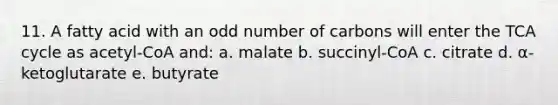 11. A fatty acid with an odd number of carbons will enter the TCA cycle as acetyl-CoA and: a. malate b. succinyl-CoA c. citrate d. α-ketoglutarate e. butyrate