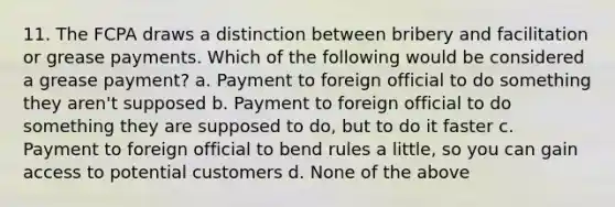 11. The FCPA draws a distinction between bribery and facilitation or grease payments. Which of the following would be considered a grease payment? a. Payment to foreign official to do something they aren't supposed b. Payment to foreign official to do something they are supposed to do, but to do it faster c. Payment to foreign official to bend rules a little, so you can gain access to potential customers d. None of the above