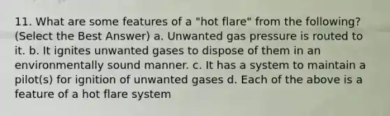 11. What are some features of a "hot flare" from the following? (Select the Best Answer) a. Unwanted gas pressure is routed to it. b. It ignites unwanted gases to dispose of them in an environmentally sound manner. c. It has a system to maintain a pilot(s) for ignition of unwanted gases d. Each of the above is a feature of a hot flare system