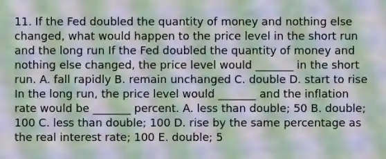 11. If the Fed doubled the quantity of money and nothing else​ changed, what would happen to the price level in the short run and the long​ run If the Fed doubled the quantity of money and nothing else​ changed, the price level would​ _______ in the short run. A. fall rapidly B. remain unchanged C. double D. start to rise In the long​ run, the price level would​ _______ and the inflation rate would be​ _______ percent. A. <a href='https://www.questionai.com/knowledge/k7BtlYpAMX-less-than' class='anchor-knowledge'>less than</a>​ double; 50 B. ​double; 100 C. less than​ double; 100 D. rise by the same percentage as the real interest​ rate; 100 E. ​double; 5