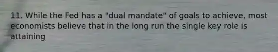 11. While the Fed has a "dual mandate" of goals to achieve, most economists believe that in the long run the single key role is attaining