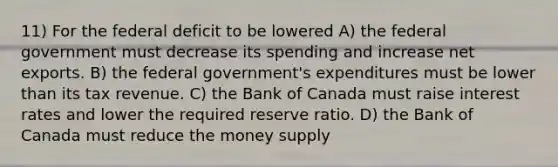 11) For the federal deficit to be lowered A) the federal government must decrease its spending and increase net exports. B) the federal government's expenditures must be lower than its tax revenue. C) the Bank of Canada must raise interest rates and lower the required reserve ratio. D) the Bank of Canada must reduce the money supply