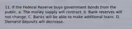 11. If the Federal Reserve buys government bonds from the public, a. The money supply will contract. b. Bank reserves will not change. C. Banks will be able to make additional loans. D. Demand deposits will decrease.