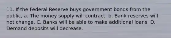 11. If the Federal Reserve buys government bonds from the public, a. The money supply will contract. b. Bank reserves will not change. C. Banks will be able to make additional loans. D. Demand deposits will decrease.