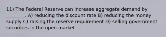 11) The Federal Reserve can increase aggregate demand by ________. A) reducing the discount rate B) reducing the money supply C) raising the reserve requirement D) selling government securities in the open market