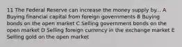 11 The Federal Reserve can increase the money supply by... A Buying financial capital from foreign governments B Buying bonds on the open market C Selling government bonds on the open market D Selling foreign currency in the exchange market E Selling gold on the open market