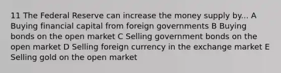 11 The Federal Reserve can increase the money supply by... A Buying financial capital from foreign governments B Buying bonds on the open market C Selling government bonds on the open market D Selling foreign currency in the exchange market E Selling gold on the open market