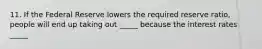 11. If the Federal Reserve lowers the required reserve ratio, people will end up taking out _____ because the interest rates _____