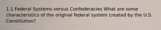 1.1 Federal Systems versus Confederacies What are some characteristics of the original federal system created by the U.S. Constitution?