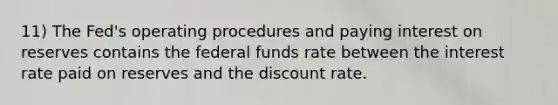 11) The Fed's operating procedures and paying interest on reserves contains the federal funds rate between the interest rate paid on reserves and the discount rate.