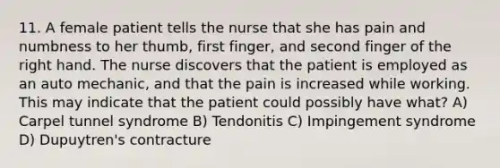 11. A female patient tells the nurse that she has pain and numbness to her thumb, first finger, and second finger of the right hand. The nurse discovers that the patient is employed as an auto mechanic, and that the pain is increased while working. This may indicate that the patient could possibly have what? A) Carpel tunnel syndrome B) Tendonitis C) Impingement syndrome D) Dupuytren's contracture