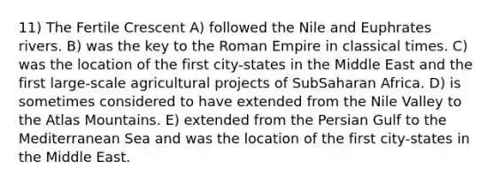 11) The Fertile Crescent A) followed the Nile and Euphrates rivers. B) was the key to the Roman Empire in classical times. C) was the location of the first city-states in the Middle East and the first large-scale agricultural projects of SubSaharan Africa. D) is sometimes considered to have extended from the Nile Valley to the Atlas Mountains. E) extended from the Persian Gulf to the Mediterranean Sea and was the location of the first city-states in the Middle East.