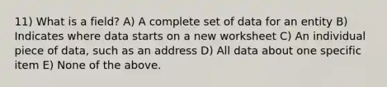 11) What is a field? A) A complete set of data for an entity B) Indicates where data starts on a new worksheet C) An individual piece of data, such as an address D) All data about one specific item E) None of the above.