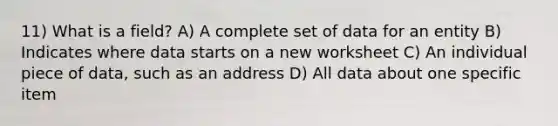 11) What is a field? A) A complete set of data for an entity B) Indicates where data starts on a new worksheet C) An individual piece of data, such as an address D) All data about one specific item