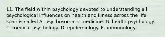 11. The field within psychology devoted to understanding all psychological influences on health and illness across the life span is called A. psychosomatic medicine. B. health psychology. C. medical psychology. D. epidemiology. E. immunology.