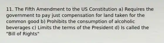 11. The Fifth Amendment to the US Constitution a) Requires the government to pay just compensation for land taken for the common good b) Prohibits the consumption of alcoholic beverages c) Limits the terms of the President d) Is called the "Bill of Rights"