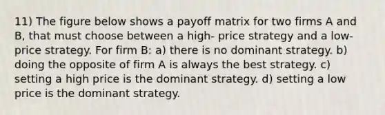 11) The figure below shows a payoff matrix for two firms A and B, that must choose between a high- price strategy and a low-price strategy. For firm B: a) there is no dominant strategy. b) doing the opposite of firm A is always the best strategy. c) setting a high price is the dominant strategy. d) setting a low price is the dominant strategy.