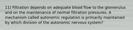 11) Filtration depends on adequate blood flow to the glomerulus and on the maintenance of normal filtration pressures. A mechanism called autonomic regulation is primarily maintained by which division of the autonomic nervous system?