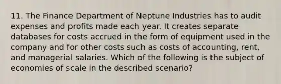 11. The Finance Department of Neptune Industries has to audit expenses and profits made each year. It creates separate databases for costs accrued in the form of equipment used in the company and for other costs such as costs of accounting, rent, and managerial salaries. Which of the following is the subject of economies of scale in the described scenario?