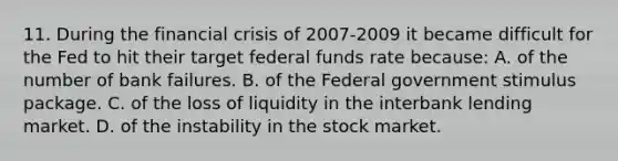 11. During the financial crisis of 2007-2009 it became difficult for the Fed to hit their target federal funds rate because: A. of the number of bank failures. B. of the Federal government stimulus package. C. of the loss of liquidity in the interbank lending market. D. of the instability in the stock market.