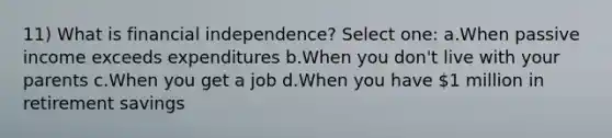 11) What is financial independence? Select one: a.When passive income exceeds expenditures b.When you don't live with your parents c.When you get a job d.When you have 1 million in retirement savings