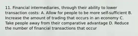 11. Financial intermediaries, through their ability to lower transaction costs: A. Allow for people to be more self-sufficient B. Increase the amount of trading that occurs in an economy C. Take people away from their comparative advantage D. Reduce the number of financial transactions that occur