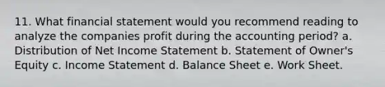 11. What financial statement would you recommend reading to analyze the companies profit during the accounting period? a. Distribution of Net Income Statement b. Statement of Owner's Equity c. Income Statement d. Balance Sheet e. Work Sheet.